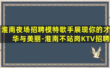 淮南夜场招聘模特歌手展现你的才华与美丽-淮南不站岗KTV招聘不缺客源不缺生意